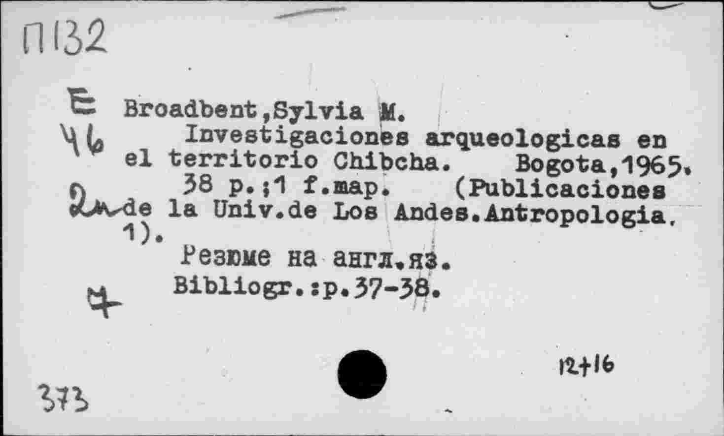 ﻿ПВ2
Broadbent,Sylvia M.
\1L	Investigaciones arqueologicas en
el territorio Chibcha.	Bogota,1965
л	38 p.j1 f.map. (Publicacionea
«Ovde la Univ.de Loe Andes.Antropologia,
Резюме на англ,яз.
м Bibliogr.sp.37-38.

